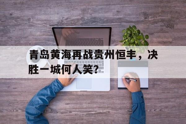 青岛黄海再战贵州恒丰，决胜一城何人笑？的简单介绍